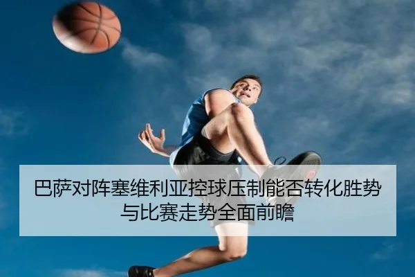 巴萨对阵塞维利亚控球压制能否转化胜势与比赛走势全面前瞻