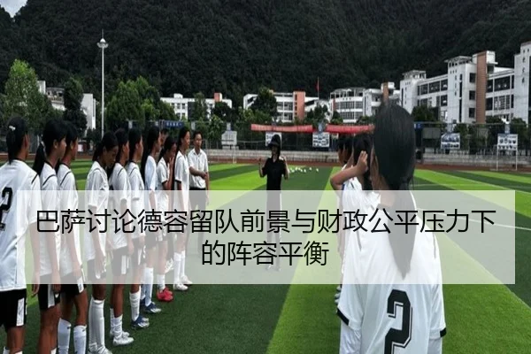 巴萨讨论德容留队前景与财政公平压力下的阵容平衡