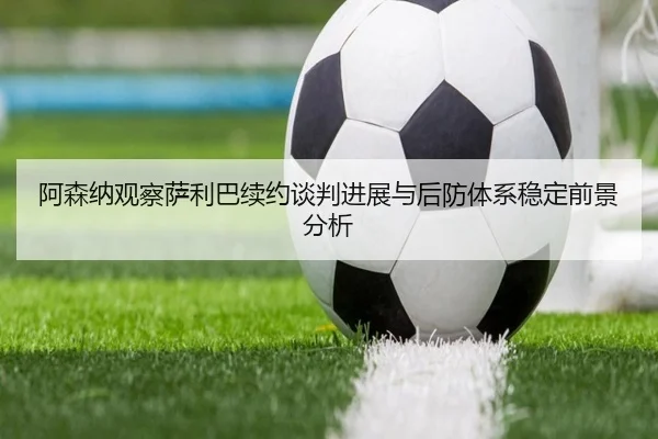 阿森纳观察萨利巴续约谈判进展与后防体系稳定前景分析