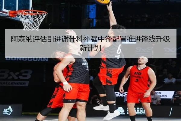阿森纳评估引进谢什科补强中锋配置推进锋线升级新计划