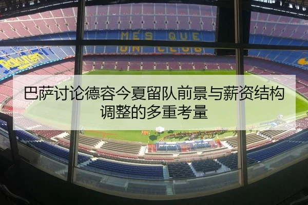 巴萨讨论德容今夏留队前景与薪资结构调整的多重考量
