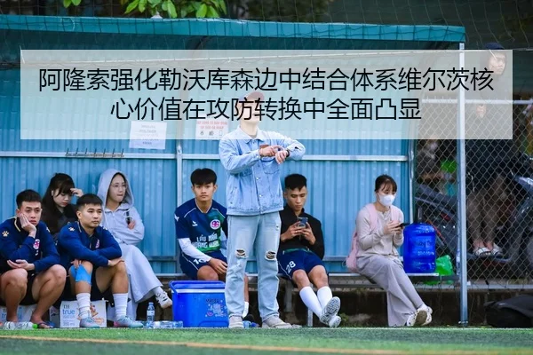 阿隆索强化勒沃库森边中结合体系维尔茨核心价值在攻防转换中全面凸显