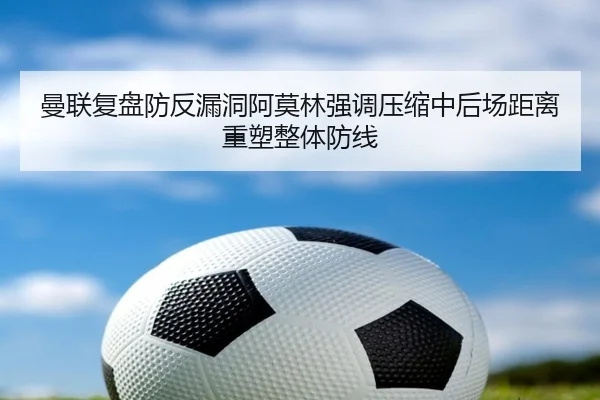 曼联复盘防反漏洞阿莫林强调压缩中后场距离重塑整体防线