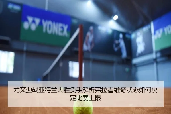 尤文迎战亚特兰大胜负手解析弗拉霍维奇状态如何决定比赛上限
