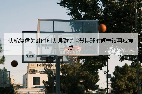 快船复盘关键时刻失误隐忧哈登持球时间争议再成焦点