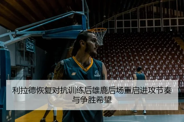 利拉德恢复对抗训练后雄鹿后场重启进攻节奏与争胜希望