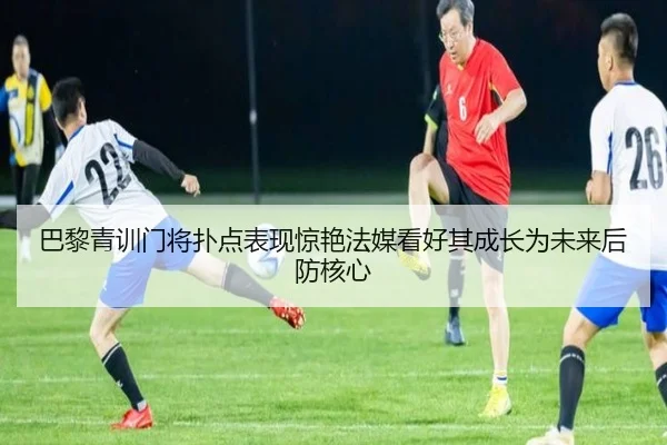 巴黎青训门将扑点表现惊艳法媒看好其成长为未来后防核心
