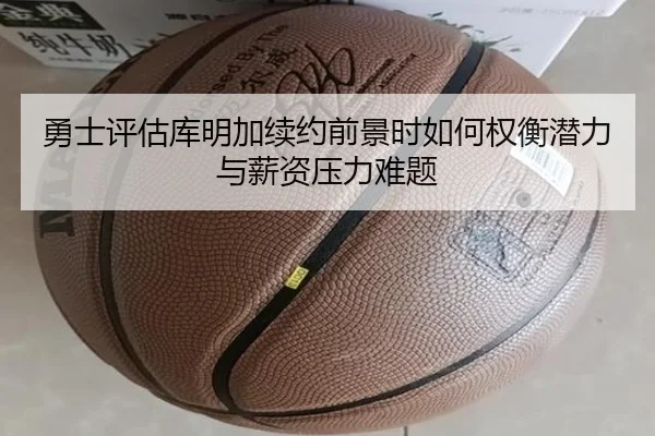 勇士评估库明加续约前景时如何权衡潜力与薪资压力难题